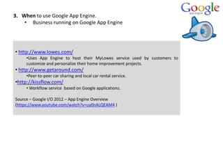 3. When to use Google App Engine.
• Business running on Google App Engine
• http://www.lowes.com/
•Uses App Engine to host their MyLowes service used by customers to
customize and personalize their home improvement projects.
• http://www.getaround.com/
•Peer-to-peer car sharing and local car rental service.
•http://kissflow.com/
• Workflow service based on Google applications.
Source – Google I/O 2012 – App Engine Overview
(https://www.youtube.com/watch?v=uy0nALQEAM4 )
 