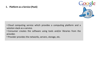 1. Platform as a Service (PaaS)
• Cloud computing service which provides a computing platform and a
solution stack as a service.
• Consumer creates the software using tools and/or libraries from the
provider.
• Provider provides the networks, servers, storage, etc.
 