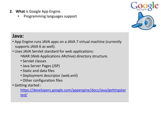 2. What is Google App Engine.
• Programming languages support
Java:
• App Engine runs JAVA apps on a JAVA 7 virtual machine (currently
supports JAVA 6 as well).
• Uses JAVA Servlet standard for web applications:
•WAR (Web Applications ARchive) directory structure.
• Servlet classes
• Java Server Pages (JSP)
• Static and data files
• Deployment descriptor (web.xml)
• Other configuration files
• Getting started :
https://developers.google.com/appengine/docs/java/gettingstar
ted/
 