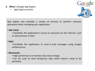 2. What is Google App Engine.
• App Engine services
App Engine also provides a variety of services to perform common
opera...