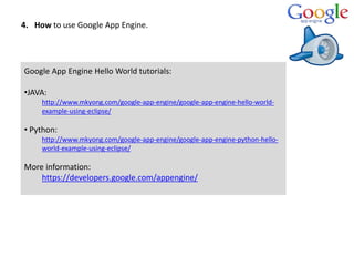 4. How to use Google App Engine.
Google App Engine Hello World tutorials:
•JAVA:
http://www.mkyong.com/google-app-engine/g...