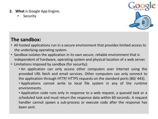 2. What is Google App Engine.
• Security
The sandbox:
• All hosted applications run in a secure environment that provides limited access to
the underlying operating system.
• Sandbox isolates the application in its own secure, reliable environment that is
independent of hardware, operating system and physical location of a web server.
• Limitations imposed by sandbox (for security):
• An application can only access other computers over internet using the
provided URL fetch and email services. Other computers can only connect to
the application through HTTP/ HTTPS requests on the standard ports (80/ 443).
• Applications cannot write to local file system in any of the runtime
environments.
• Application code runs only in response to a web request, a queued task or a
scheduled task and must return the response data within 60 seconds. A request
handler cannot spawn a sub-process or execute code after the response has
been sent.
 