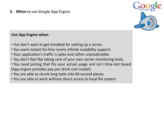 3. When to use Google App Engine.
Use App Engine when:
• You don’t want to get troubled for setting up a server.
• You want instant for-free nearly infinite scalability support.
• Your application’s traffic is spiky and rather unpredictable.
• You don't feel like taking care of your own server monitoring tools.
• You need pricing that fits your actual usage and isn't time-slot based
(App engine provides pay-per-drink cost model).
• You are able to chunk long tasks into 60 second pieces.
• You are able to work without direct access to local file system.
 