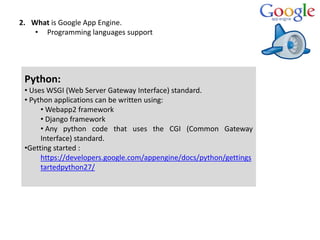 2. What is Google App Engine.
• Programming languages support
Python:
• Uses WSGI (Web Server Gateway Interface) standard.
• Python applications can be written using:
• Webapp2 framework
• Django framework
• Any python code that uses the CGI (Common Gateway
Interface) standard.
•Getting started :
https://developers.google.com/appengine/docs/python/gettings
tartedpython27/
 