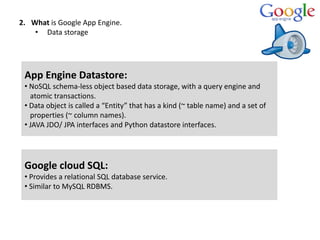 2. What is Google App Engine.
• Data storage
App Engine Datastore:
• NoSQL schema-less object based data storage, with a query engine and
atomic transactions.
• Data object is called a “Entity” that has a kind (~ table name) and a set of
properties (~ column names).
• JAVA JDO/ JPA interfaces and Python datastore interfaces.
Google cloud SQL:
• Provides a relational SQL database service.
• Similar to MySQL RDBMS.
 