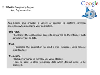 2. What is Google App Engine.
• App Engine services
App Engine also provides a variety of services to perform common
operations when managing your application.
• URL Fetch:
• Facilitates the application’s access to resources on the internet, such
as web services or data.
• Mail:
• Facilitates the application to send e-mail messages using Google
infrastructure.
• Memcache:
• High performance in-memory key-value storage.
• Can be used to store temporary data which doesn’t need to be
persisted.
 