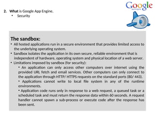 2. What is Google App Engine.
• Security
The sandbox:
• All hosted applications run in a secure environment that provides limited access to
the underlying operating system.
• Sandbox isolates the application in its own secure, reliable environment that is
independent of hardware, operating system and physical location of a web server.
• Limitations imposed by sandbox (for security):
• An application can only access other computers over internet using the
provided URL fetch and email services. Other computers can only connect to
the application through HTTP/ HTTPS requests on the standard ports (80/ 443).
• Applications cannot write to local file system in any of the runtime
environments.
• Application code runs only in response to a web request, a queued task or a
scheduled task and must return the response data within 60 seconds. A request
handler cannot spawn a sub-process or execute code after the response has
been sent.
 