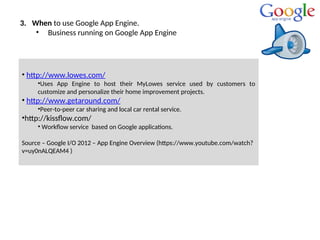 3. When to use Google App Engine.
• Business running on Google App Engine
• http://www.lowes.com/
•Uses App Engine to host their MyLowes service used by customers to
customize and personalize their home improvement projects.
• http://www.getaround.com/
•Peer-to-peer car sharing and local car rental service.
•http://kissflow.com/
• Workflow service based on Google applications.
Source – Google I/O 2012 – App Engine Overview (https://www.youtube.com/watch?
v=uy0nALQEAM4 )
 
