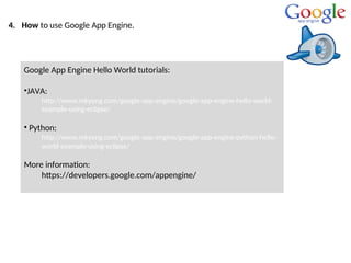 4. How to use Google App Engine.
Google App Engine Hello World tutorials:
•JAVA:
http://www.mkyong.com/google-app-engine/google-app-engine-hello-world-
example-using-eclipse/
• Python:
http://www.mkyong.com/google-app-engine/google-app-engine-python-hello-
world-example-using-eclipse/
More information:
https://developers.google.com/appengine/
 
