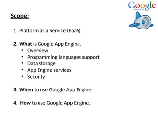 Scope:
1. Platform as a Service (PaaS)
2. What is Google App Engine.
• Overview
• Programming languages support
• Data storage
• App Engine services
• Security
3. When to use Google App Engine.
4. How to use Google App Engine.
 