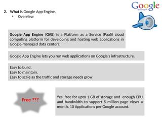 2. What is Google App Engine.
• Overview
Google App Engine (GAE) is a Platform as a Service (PaaS) cloud
computing platform for developing and hosting web applications in
Google-managed data centers.
Google App Engine lets you run web applications on Google's infrastructure.
Easy to build.
Easy to maintain.
Easy to scale as the traffic and storage needs grow.
Free ???
Yes, free for upto 1 GB of storage and enough CPU
and bandwidth to support 5 million page views a
month. 10 Applications per Google account.
 