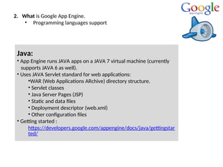 2. What is Google App Engine.
• Programming languages support
Java:
• App Engine runs JAVA apps on a JAVA 7 virtual machine (currently
supports JAVA 6 as well).
• Uses JAVA Servlet standard for web applications:
•WAR (Web Applications ARchive) directory structure.
• Servlet classes
• Java Server Pages (JSP)
• Static and data files
• Deployment descriptor (web.xml)
• Other configuration files
• Getting started :
https://developers.google.com/appengine/docs/java/gettingstar
ted/
 