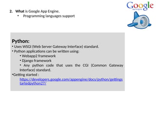 2. What is Google App Engine.
• Programming languages support
Python:
• Uses WSGI (Web Server Gateway Interface) standard.
• Python applications can be written using:
• Webapp2 framework
• Django framework
• Any python code that uses the CGI (Common Gateway
Interface) standard.
•Getting started :
https://developers.google.com/appengine/docs/python/gettings
tartedpython27/
 