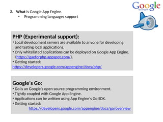 2. What is Google App Engine.
• Programming languages support
Google’s Go:
• Go is an Google’s open source programming environment.
• Tightly coupled with Google App Engine.
• Applications can be written using App Engine’s Go SDK.
• Getting started:
https://developers.google.com/appengine/docs/go/overview
PHP (Experimental support):
• Local development servers are available to anyone for developing
and testing local applications.
• Only whitelisted applications can be deployed on Google App Engine.
(https://gaeforphp.appspot.com/).
• Getting started:
https://developers.google.com/appengine/docs/php/
 