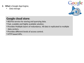2. What is Google App Engine.
• Data storage
Google cloud store:
• RESTful service for storing and querying data.
• Fast, scalable and highly available solution.
• Provides Multiple layers of redundancy. All data is replicated to multiple
data centers.
• Provides different levels of access control.
• HTTP based APIs.
 