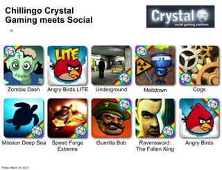 Chillingo Crystal
  Gaming meets Social
      16




    Zombie Dash          Angry Birds LITE   Underground       Meltdown          Cogs




Mission Deep Sea          Speed Forge       Guerilla Bob    Ravensword:      Angry Birds
                            Extreme                        The Fallen King


Friday, March 23, 2012
 