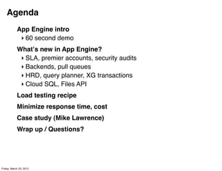 Agenda
            App Engine intro
             ‣ 60 second demo
            Whatʼs new in App Engine?
             ‣ SLA, premier accounts, security audits
             ‣ Backends, pull queues
             ‣ HRD, query planner, XG transactions
             ‣ Cloud SQL, Files API
            Load testing recipe
            Minimize response time, cost
            Case study (Mike Lawrence)
            Wrap up / Questions?




Friday, March 23, 2012
 