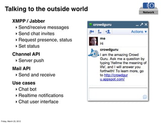 Talking to the outside world          Network


            XMPP / Jabber
             ‣ Send/receive messages
             ‣ Send chat invites
             ‣ Request presence, status
             ‣ Set status
            Channel API
             ‣ Server push
            Mail API
             ‣ Send and receive
            Use cases
             ‣ Chat bot
             ‣ Realtime notiﬁcations
             ‣ Chat user interface


Friday, March 23, 2012
 