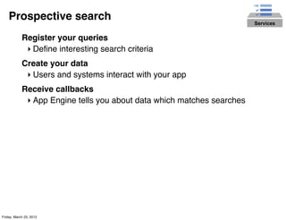 Prospective search                                                  Services


            Register your queries
             ‣ Deﬁne interesting search criteria
            Create your data
             ‣ Users and systems interact with your app
            Receive callbacks
             ‣ App Engine tells you about data which matches searches




Friday, March 23, 2012
 