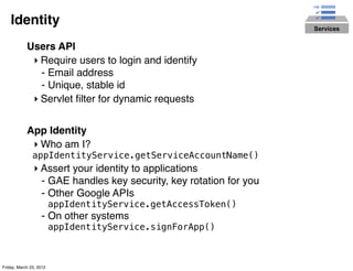Identity                                                         Services


            Users API
             ‣ Require users to login and identify
               - Email address
               - Unique, stable id
             ‣ Servlet ﬁlter for dynamic requests


            App Identity
             ‣ Who am I?
               appIdentityService.getServiceAccountName()
                ‣ Assert your identity to applications
                  - GAE handles key security, key rotation for you
                  - Other Google APIs
                         appIdentityService.getAccessToken()
                   - On other systems
                         appIdentityService.signForApp()



Friday, March 23, 2012
 