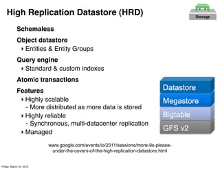 High Replication Datastore (HRD)                                                Storage


            Schemaless
            Object datastore
             ‣ Entities & Entity Groups
            Query engine
             ‣ Standard & custom indexes
            Atomic transactions
            Features
             ‣ Highly scalable
               - More distributed as more data is stored
             ‣ Highly reliable
               - Synchronous, multi-datacenter replication
             ‣ Managed
                         www.google.com/events/io/2011/sessions/more-9s-please-
                          under-the-covers-of-the-high-replication-datastore.html


Friday, March 23, 2012
 