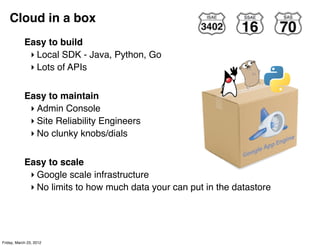 Cloud in a box
            Easy to build
             ‣ Local SDK - Java, Python, Go
             ‣ Lots of APIs


            Easy to maintain
             ‣ Admin Console
             ‣ Site Reliability Engineers
             ‣ No clunky knobs/dials


            Easy to scale
             ‣ Google scale infrastructure
             ‣ No limits to how much data your can put in the datastore




Friday, March 23, 2012
 
