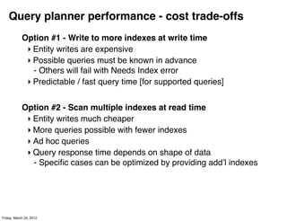 Query planner performance - cost trade-offs
            Option #1 - Write to more indexes at write time
             ‣ Entity writes are expensive
             ‣ Possible queries must be known in advance
               - Others will fail with Needs Index error
             ‣ Predictable / fast query time [for supported queries]


            Option #2 - Scan multiple indexes at read time
             ‣ Entity writes much cheaper
             ‣ More queries possible with fewer indexes
             ‣ Ad hoc queries
             ‣ Query response time depends on shape of data
               - Speciﬁc cases can be optimized by providing addʼl indexes




Friday, March 23, 2012
 