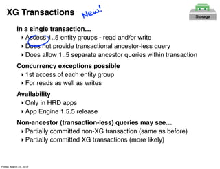XG Transactions New!                                                   Storage


            In a single transaction…
              ‣ Access 1..5 entity groups - read and/or write
              ‣ Does not provide transactional ancestor-less query
              ‣ Does allow 1..5 separate ancestor queries within transaction
            Concurrency exceptions possible
             ‣ 1st access of each entity group
             ‣ For reads as well as writes
            Availability
             ‣ Only in HRD apps
             ‣ App Engine 1.5.5 release
            Non-ancestor (transaction-less) queries may see…
             ‣ Partially committed non-XG transaction (same as before)
             ‣ Partially committed XG transactions (more likely)


Friday, March 23, 2012
 