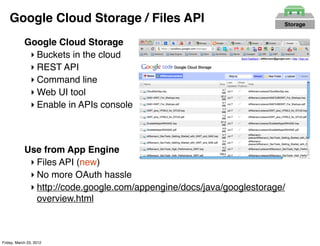 Google Cloud Storage / Files API                                   Storage


            Google Cloud Storage
             ‣ Buckets in the cloud
             ‣ REST API
             ‣ Command line
             ‣ Web UI tool
             ‣ Enable in APIs console



            Use from App Engine
             ‣ Files API (new)
             ‣ No more OAuth hassle
             ‣ http://code.google.com/appengine/docs/java/googlestorage/
               overview.html



Friday, March 23, 2012
 