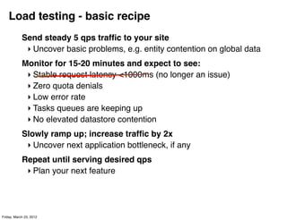 Load testing - basic recipe
            Send steady 5 qps trafﬁc to your site
             ‣ Uncover basic problems, e.g. entity contention on global data
            Monitor for 15-20 minutes and expect to see:
             ‣ Stable request latency <1000ms (no longer an issue)
             ‣ Zero quota denials
             ‣ Low error rate
             ‣ Tasks queues are keeping up
             ‣ No elevated datastore contention
            Slowly ramp up; increase trafﬁc by 2x
             ‣ Uncover next application bottleneck, if any
            Repeat until serving desired qps
             ‣ Plan your next feature




Friday, March 23, 2012
 