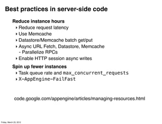 Best practices in server-side code
            Reduce instance hours
             ‣ Reduce request latency
             ‣ Use Memcache
             ‣ Datastore/Memcache batch get/put
             ‣ Async URL Fetch, Datastore, Memcache
               - Parallelize RPCs
             ‣ Enable HTTP session async writes
            Spin up fewer instances
             ‣ Task queue rate and max_concurrent_requests
             ‣ X-AppEngine-FailFast



              code.google.com/appengine/articles/managing-resources.html



Friday, March 23, 2012
 
