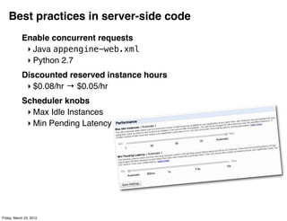 Best practices in server-side code
            Enable concurrent requests
             ‣ Java appengine-web.xml
             ‣ Python 2.7
            Discounted reserved instance hours
             ‣ $0.08/hr → $0.05/hr
            Scheduler knobs
             ‣ Max Idle Instances
             ‣ Min Pending Latency




Friday, March 23, 2012
 
