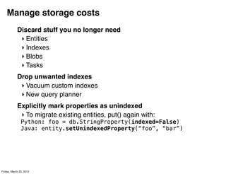 Manage storage costs
            Discard stuff you no longer need
             ‣ Entities
             ‣ Indexes
             ‣ Blobs
             ‣ Tasks
            Drop unwanted indexes
             ‣ Vacuum custom indexes
             ‣ New query planner
            Explicitly mark properties as unindexed
             ‣ To migrate existing entities, put() again with:
               Python: foo = db.StringProperty(indexed=False)
               Java: entity.setUnindexedProperty(“foo”, “bar”)




Friday, March 23, 2012
 