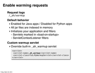 Enable warming requests
            Request logs
               /_ah/warmup
            Default behavior
             ‣ Enabled for Java apps / Disabled for Python apps
             ‣ All jar ﬁles are indexed in memory
             ‣ Initializes your application and ﬁlters
               - Servlets marked in <load-on-startup>
               - ServletContextListener ﬁlters
            Custom warmup servlet
             ‣ Override built-in _ah_warmup servlet
                     <servlet>
                      <servlet-name>_ah_warmup</servlet-name>
                      <servlet-class>foo.MyWarmupServlet</servlet-class>
                     </servlet>




Friday, March 23, 2012
 