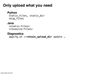 Only upload what you need
            Python
               static_files, static_dir
               skip_files
            Java
               <static-files>
               <resource-files>
            Diagnostics
               appcfg.sh --retain_upload_dir update …




Friday, March 23, 2012
 