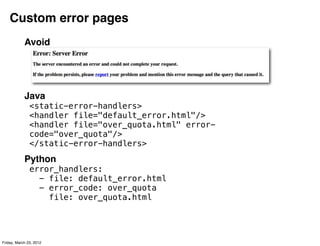 Custom error pages
            Avoid




            Java
               <static-error-handlers>
               <handler file="default_error.html"/>
               <handler file="over_quota.html" error-
               code="over_quota"/>
               </static-error-handlers>
            Python
               error_handlers:
                 - file: default_error.html
                 - error_code: over_quota
                   file: over_quota.html




Friday, March 23, 2012
 