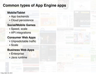 Common types of App Engine apps
            Mobile/Tablet
             ‣ App backends
             ‣ Cloud persistence
            Social/Mobile Games
             ‣ Speed, scale
             ‣ API integrations
            Consumer Web Apps
             ‣ Unpredictable trafﬁc
             ‣ Scale
            Business Web Apps
             ‣ Enterprise
             ‣ Java runtime




Friday, March 23, 2012
 