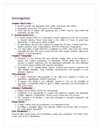 80-85% of adults with appendicitis have a WBC count greater than 10,000.
 Neutrophilia greater than 75% occurs in 78% of patients.
 Fewer than 4% of patients with appendicitis have a WBC count less than 10,000 and
neutrophilia less than 75%.
 C-reactive protein (CRP) is an acute-phase reactant synthesized by the liver in response
to bacterial infection. Serum levels begin to rise within 6-12 hours of acute tissue
inflammation. A rapid assay is widely available.
 In adult patients who have had symptoms for longer than 24 hours, a normal CRP has a
negative predictive value of approximately 100% for the presence of appendicitis.
 Two other studies in adults found that a combination of a WBC count of less than 10,500,
neutrophilia less than 75%, and a normal CRP had 100% negative predictive value for the
diagnosis of acute appendicitis.
 Abdominal CT has become the most important imaging study in the evaluation of
patients with atypical presentations of appendicitis. Several studies have shown a
decrease in negative laparotomy rate and appendiceal perforation rate when abdominal
CT is used in selected patients with suspected appendicitis.
 Advantages of CT scanning include superior sensitivity and accuracy compared with
other imaging techniques, ready availability, noninvasiveness, and potential to reveal
alternative diagnoses.
 If graded compression ultrasonography of the right lower quadrant is positive for
appendicitis, appendectomy should be performed.
 If negative, this finding is not sufficiently sensitive to rule out the possibility of
appendicitis. Consideration should be given to further observation and focused helical CT
with rectal contrast.
 Kidneys-ureters-bladder (KUB) view used typically.
 Visualization of an appendicolith in a patient with symptoms consistent with appendicitis
is highly suggestive of appendicitis, but this occurs in fewer than 10% of cases.
 The consensus in the literature is that plain radiography is insensitive, nonspecific, and
not cost-effective.
 A single contrast study can be performed on an unprepared bowel.
 Non-filling or incomplete filling of the appendix coupled with pressure effect or spasm in
the cecum suggests appendicitis.
Except for high specific gravity due to dehydration, routine urine examination will usually reveal
normal result in case of appendicitis.
 