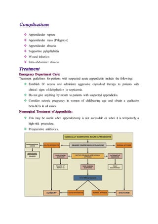  Appendicular rupture
 Appendicular mass (Phlegmon)
 Appendicular abscess
 Supportive pylephlebitis
 Wound infection
 Intra-abdominal abscess
Treatment guidelines for patients with suspected acute appendicitis include the following:
 Establish IV access and administer aggressive crystalloid therapy to patients with
clinical signs of dehydration or septicemia.
 Do not give anything by mouth to patients with suspected appendicitis.
 Consider ectopic pregnancy in women of childbearing age and obtain a qualitative
beta-hCG in all cases.
 This may be useful when appendectomy is not accessible or when it is temporarily a
high-risk procedure.
 Preoperative antibiotics.
 