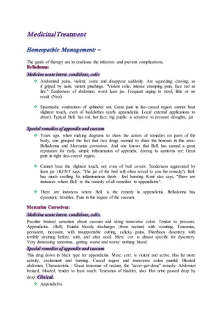 The goals of therapy are to eradicate the infection and prevent complications.
Medicine acute intest. conditions, colic
 Abdominal pains, violent; come and disappear suddenly. Are squeezing; clawing; as
if griped by nails; violent pinchings. "Violent colic, intense cramping pain, face red as
fire." Tenderness of abdomen, worst least jar. Frequent urging to stool, little or no
result (Nux).
 Spasmodic contraction of sphincter ani. Great pain in ileo-caecal region: cannot bear
slightest touch, even of bedclothes (early appendicitis. Local external applications to
abort). Typical Bell. has red, hot face; big pupils: is sensitive to pressure draughts, jar.
Special remedies of appendix and caecum
 Years ago, when making diagrams to show the action of remedies on parts of the
body, one grasped the fact that two drugs seemed to share the honours in this area-
Belladonna and Mercurius corrosivus. And one knows that Bell. has earned a great
reputation for early, simple inflammation of appendix. Among its symtoms are: Great
pain in right ileo-caecal region.
 Cannot bear the slightest touch, not even of bed covers. Tenderness aggravated by
least jar. (KENT says, "The jar of the bed will often reveal to you the remedy"). Bell.
has much swelling. Its inflammations throb : feel bursting. Kent also says, "There are
instances where Bell. :is the remedy of all remedies in appendicitis".
 There are instances where Bell. is the remedy in appendicitis. Belladonna has
dysenteric troubles. Pain in the region of the caecum.
Medicine acute intest. conditions, colic.
Peculiar bruised sensation about caecum and along transverse colon. Tender to pressure.
Appendicitis. (Bell). Painful bloody discharges (from rectum) with vomiting. Tenesmus,
persistent, incessant, with insupportable cutting, colicky pains. Diarrhoea dysentery with
terrible straining before, with, and after stool. Merc. cor. is almost specific for dysentery.
Very distressing tenesmus, getting worse and worse: nothing blood.
Special remedies of appendix and caecum
This drug down in black type for appendicitis. Merc. corr. is violent and active. Has far more
activity, excitement and burning. Caecal region and transverse colon painful. Bloated
abdomen. Characteristic : Great tenesmus of rectum, the "never-get-done" remedy. Abdomen
bruised, bloated, tender to least touch. Tenesmus of bladder, also. Hot urine passed drop by
drop. Clinical.
 Appendicitis.
 