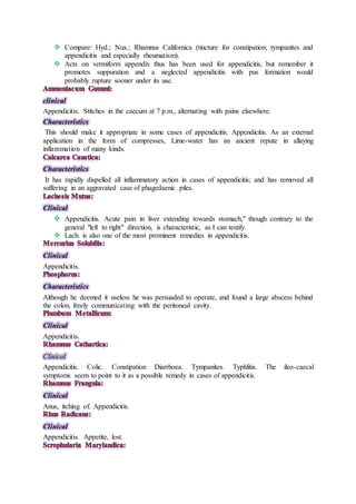  Compare: Hyd.; Nux.; Rhamnus Californica (tincture for constipation; tympanites and
appendicitis and especially rheumatism).
 Acts on vermiform appendix thus has been used for appendicitis, but remember it
promotes suppuration and a neglected appendicitis with pus formation would
probably rupture sooner under its use.
clinical
Appendicitis. Stitches in the caecum at 7 p.m., alternating with pains elsewhere.
Characteristics
This should make it appropriate in some cases of appendicitis. Appendicitis. As an external
application in the form of compresses, Lime-water has an ancient repute in allaying
inflammation of many kinds.
Characteristics
It has rapidly dispelled all inflammatory action in cases of appendicitis; and has removed all
suffering in an aggravated case of phagedaenic piles.
Clinical
 Appendicitis. Acute pain in liver extending towards stomach," though contrary to the
general "left to right" direction, is characteristic, as I can testify.
 Lach. is also one of the most prominent remedies in appendicitis.
Clinical
Appendicitis.
Characteristics
Although he deemed it useless he was persuaded to operate, and found a large abscess behind
the colon, freely communicating with the peritoneal cavity.
Clinical
Appendicitis.
Clinical
Appendicitis. Colic. Constipation Diarrhoea. Tympanites. Typhlitis. The ileo-caecal
symptoms seem to point to it as a possible remedy in cases of appendicitis.
Clinical
Anus, itching of. Appendicitis.
Clinical
Appendicitis. Appetite, lost.
 