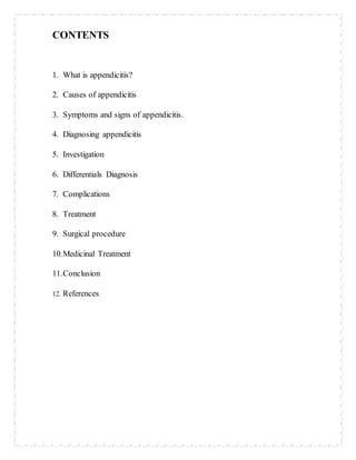 CONTENTS
1. What is appendicitis?
2. Causes of appendicitis
3. Symptoms and signs of appendicitis.
4. Diagnosing appendicitis
5. Investigation
6. Differentials Diagnosis
7. Complications
8. Treatment
9. Surgical procedure
10.Medicinal Treatment
11.Conclusion
12. References
 