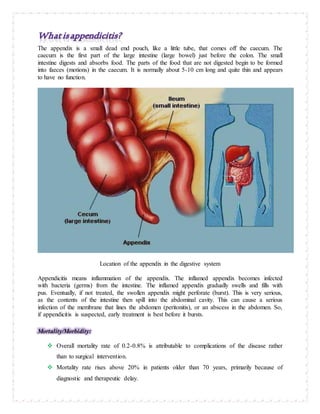 The appendix is a small dead end pouch, like a little tube, that comes off the caecum. The
caecum is the first part of the large intestine (large bowel) just before the colon. The small
intestine digests and absorbs food. The parts of the food that are not digested begin to be formed
into faeces (motions) in the caecum. It is normally about 5-10 cm long and quite thin and appears
to have no function.
Location of the appendix in the digestive system
Appendicitis means inflammation of the appendix. The inflamed appendix becomes infected
with bacteria (germs) from the intestine. The inflamed appendix gradually swells and fills with
pus. Eventually, if not treated, the swollen appendix might perforate (burst). This is very serious,
as the contents of the intestine then spill into the abdominal cavity. This can cause a serious
infection of the membrane that lines the abdomen (peritonitis), or an abscess in the abdomen. So,
if appendicitis is suspected, early treatment is best before it bursts.
Mortality/Morbidity:
 Overall mortality rate of 0.2-0.8% is attributable to complications of the disease rather
than to surgical intervention.
 Mortality rate rises above 20% in patients older than 70 years, primarily because of
diagnostic and therapeutic delay.
 