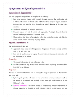 The main symptoms of appendicitis are encrypted in the following.
 Pain in the abdomen (tummy pain) is usually the main symptom. The initial typical pain
is diffuse and dull and is situated in the umbilical or lower epigastric region. Intermittent
cramping pain may also be there. Gradually the pain is localized in the right lower
quadrant.
 Anorexia is complained of in case of appendicitis.
 Nausea is present in 9 out 10 patients with appendicitis. Vomiting is frequently found in
children and teenagers whereas it is absent in adults.
 Many patients give history of constipation before the onset of abdominal pain. Diarrhea
occurs in some patients particularly in young children.
The common physical signs are
 Appendicitis may cause rise of temperatures. Temperature elevation is usually restricted
from 99˚ to 100 ˚ F (39 ˚C).
 Pulse rate is usually normal or slightly elevated. Pulse rate increases in proportion with
the temperature of the patient.
Inspection
 The patient looks anxious in pain and tongue is dry.
 In acute condition it may disclose some limitations of the respiratory movement of the
lower half of the abdomen.
Palpation
Presence of peritoneal inflammation can be suspected if cough or percussion on the abdominal
wall elicits pain.
 Systemic gentle palpation will detect an area of maximum tenderness that corresponds to
the position of the appendix and is usually located in the right lower quadrant at or near
McBurnet’s point.
 Rebound tenderness:- The classic method of demonstrating peritoneal inflammation is
rebound tenderness. In this case the gentle pressure is exerted on the inflamed area and
 