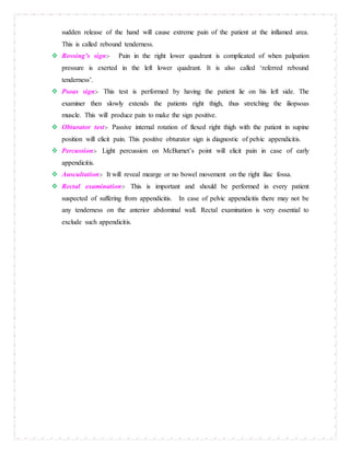 sudden release of the hand will cause extreme pain of the patient at the inflamed area.
This is called rebound tenderness.
 Rovsing’s sign:- Pain in the right lower quadrant is complicated of when palpation
pressure is exerted in the left lower quadrant. It is also called ‘referred rebound
tenderness’.
 Psoas sign:- This test is performed by having the patient lie on his left side. The
examiner then slowly extends the patients right thigh, thus stretching the iliopsoas
muscle. This will produce pain to make the sign positive.
 Obturator test:- Passive internal rotation of flexed right thigh with the patient in supine
position will elicit pain. This positive obturator sign is diagnostic of pelvic appendicitis.
 Percussion:- Light percussion on McBurnet’s point will elicit pain in case of early
appendicitis.
 Auscultation:- It will reveal mearge or no bowel movement on the right iliac fossa.
 Rectal examination:- This is important and should be performed in every patient
suspected of suffering from appendicitis. In case of pelvic appendicitis there may not be
any tenderness on the anterior abdominal wall. Rectal examination is very essential to
exclude such appendicitis.
 