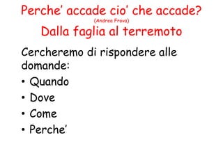 Perche’ accade cio’ che accade?
(Andrea Frova)
Dalla faglia al terremoto
Cercheremo di rispondere alle
domande:
• Quando
• Dove
• Come
• Perche’
 