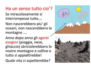Ha un senso tutto cio’?
Se miracolosamente si
interrompesse tutto….
Non nascerebbero piu’ gli
oceani, non nascerebbero le
montagne ….
Anno dopo anno gli agenti
esogeni (pioggia, neve,
ghiaccio) sbriciolerebbero le
nostre montagne e colline e
tutto si appiattirebbe!
Quale vita ci aspetterebbe?
 