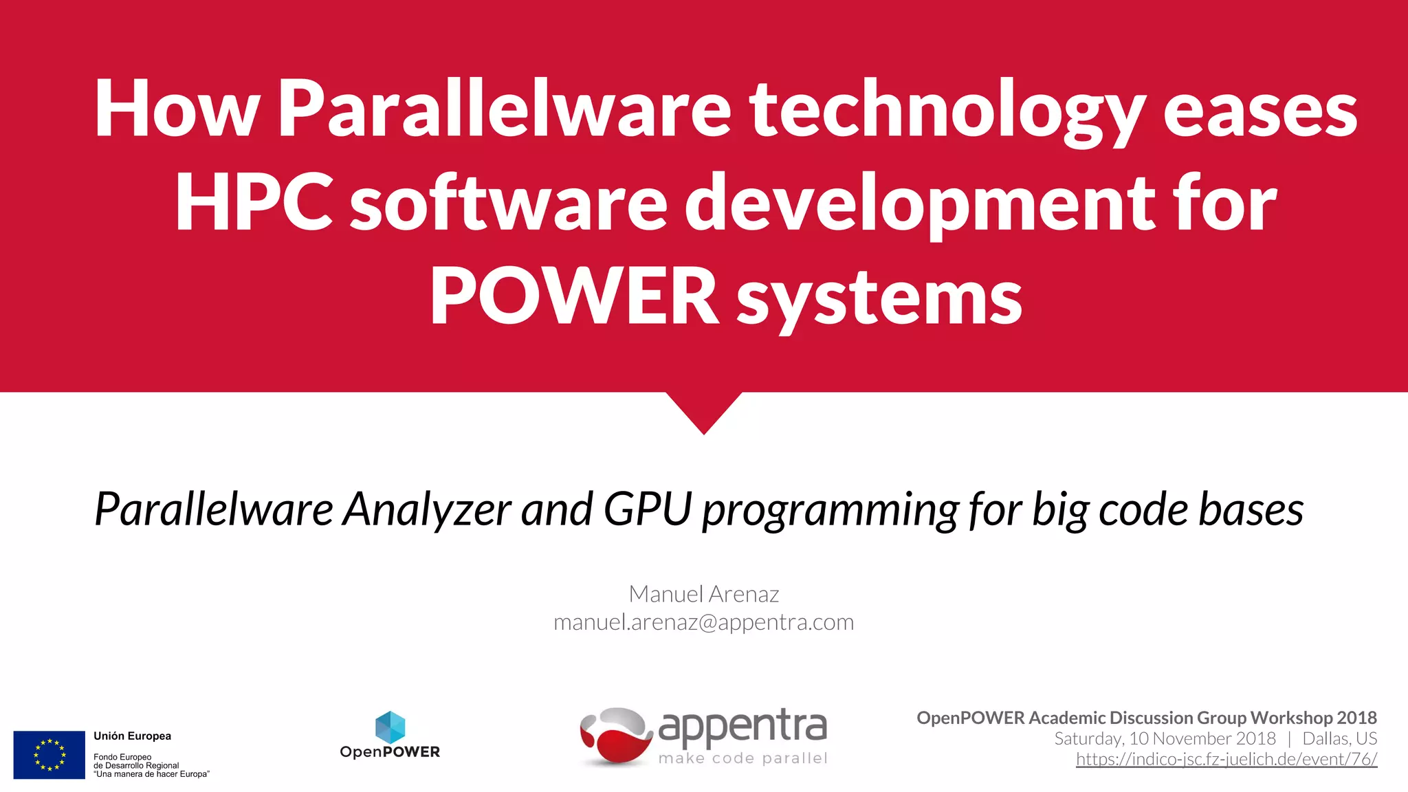 How Parallelware technology eases
HPC software development for
POWER systems
Parallelware Analyzer and GPU programming for big code bases
Manuel Arenaz
manuel.arenaz@appentra.com
OpenPOWER Academic Discussion Group Workshop 2018
Saturday, 10 November 2018 | Dallas, US
https://indico-jsc.fz-juelich.de/event/76/
 