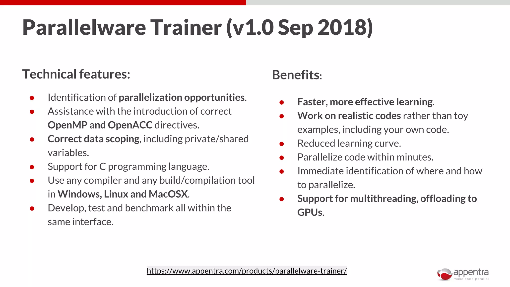 Parallelware Trainer (v1.0 Sep 2018)
Technical features:
● Identification of parallelization opportunities.
● Assistance with the introduction of correct
OpenMP and OpenACC directives.
● Correct data scoping, including private/shared
variables.
● Support for C programming language.
● Use any compiler and any build/compilation tool
in Windows, Linux and MacOSX.
● Develop, test and benchmark all within the
same interface.
Benefits:
● Faster, more effective learning.
● Work on realistic codes rather than toy
examples, including your own code.
● Reduced learning curve.
● Parallelize code within minutes.
● Immediate identification of where and how
to parallelize.
● Support for multithreading, offloading to
GPUs.
https://www.appentra.com/products/parallelware-trainer/
 