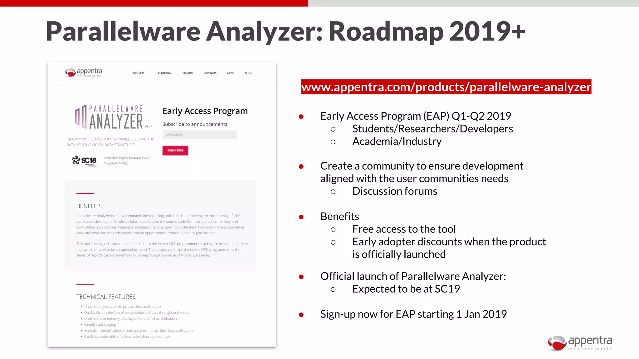 Parallelware Analyzer: Roadmap 2019+
www.appentra.com/products/parallelware-analyzer
● Early Access Program (EAP) Q1-Q2 2019
○ Students/Researchers/Developers
○ Academia/Industry
● Create a community to ensure development
aligned with the user communities needs
○ Discussion forums
● Benefits
○ Free access to the tool
○ Early adopter discounts when the product
is officially launched
● Official launch of Parallelware Analyzer:
○ Expected to be at SC19
● Sign-up now for EAP starting 1 Jan 2019
 